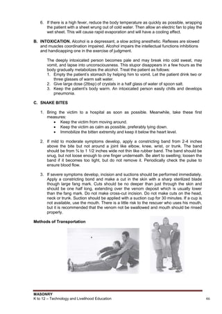 MASONRY
K to 12 – Technology and Livelihood Education 46
6. If there is a high fever, reduce the body temperature as quickly as possible, wrapping
the patient with a sheet wrung out of cold water. Then allow an electric fan to play the
wet sheet. This will cause rapid evaporation and will have a cooling effect.
B. INTOXICATION. Alcohol is a depressant, a slow acting anesthetic. Reflexes are slowed
and muscles coordination impaired. Alcohol impairs the intellectual functions inhibitions
and handicapping one in the exercise of judgment.
The deeply intoxicated person becomes pale and may break into cold sweat, may
vomit, and lapse into unconsciousness. This stupor disappears in a few hours as the
body gradually metabolizes the alcohol. Treat the patient as follows:
1. Empty the patient‟s stomach by helping him to vomit. Let the patient drink two or
three glasses of warm salt water.
2. Give large dose (2tbsp) of crystals in a half glass of water of spoon salt.
3. Keep the patient‟s body warm. An intoxicated person easily chills and develops
pneumonia.
C. SNAKE BITES
1. Bring the victim to a hospital as soon as possible. Meanwhile, take these first
measures:
 Keep the victim from moving around.
 Keep the victim as calm as possible, preferably lying down.
 Immobilize the bitten extremity and keep it below the heart level.
2. If mild to moderate symptoms develop, apply a constricting band from 2-4 inches
above the bite but not around a joint like elbow, knee, wrist, or trunk. The band
should be from ¾ to 1 1/2 inches wide not thin like rubber band. The band should be
snug, but not loose enough to one finger underneath. Be alert to swelling; loosen the
band if it becomes too tight, but do not remove it. Periodically check the pulse to
ensure blood flow.
3. If severe symptoms develop, incision and suctions should be performed immediately.
Apply a constricting bond and make a cut in the skin with a sharp sterilized blade
though large fang mark. Cuts should be no deeper than just through the skin and
should be one half long, extending over the venom deposit which is usually lower
than the fang mark. Do not make cross-cut incision. Do not make cuts on the head,
neck or trunk. Suction should be applied with a suction cup for 30 minutes. If a cup is
not available, use the mouth. There is a little risk to the rescuer who uses his mouth,
but it is recommended that the venom not be swallowed and mouth should be rinsed
properly.
Methods of Transportation
 