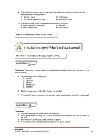 MASONRY
K to 12 – Technology and Livelihood Education 48
9. Which shall be used as temporary means of warning an existing hazard such as
defected tools and equipment?
A. Danger signs C. Traffic signs
B. Accidental prevention tags D. Directional signs
10. Which is a major factor for the prevention of shop accidents?
A. Signs, symbols, barricades C. Attitude
B. The 5Ss Principle D. Systematize
Directions: Give what is being asked by the listed items below. Write your answer on the
space provided.
A. Explain briefly the following 5Ss:
1. SEIRI
2. SEITON
3. SEISO
4. SEIKETSU
5. SHITSU
B. Cite four advantages of the 5Ss if observed strictly?
C. Enumerate 5 reasons why schools such as yours should practice the 5Ss religiously?
Directions:
1. Group yourselves into groups with five members.
2. Each group shall role play for 10 to 15 minutes certain activities that are observed in
the road.
3. Be sure to use safety signs and symbols as props.
4. Presentation shall be assessed according to the given rubrics.
Show that you learned something by doing this activity.
Refer to the Answer Key. What is your score?
HowDo YouApplyWhatYou HaveLearned?
Activity Sheet 1.1
Activity Sheet 1.2
 
