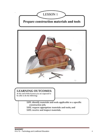 MASONRY
K to 12 – Technology and Livelihood Education 4
.
Prepare construction materials and tools
LESSON 1
LO1. identify materials and tools applicable to a specific
construction job;
LO2. request appropriate materials and tools; and
LO3. receive and inspect materials.
LEARNING OUTCOMES:
At the end of this Lesson you are expected to
be able to do the following:
 