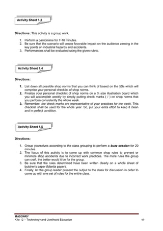 MASONRY
K to 12 – Technology and Livelihood Education 49
Directions: This activity is a group work.
1. Perform a pantomime for 7-10 minutes.
2. Be sure that the scenario will create favorable impact on the audience zeroing in the
key points on industrial hazards and accidents.
3. Performances shall be evaluated using the given rubric.
Directions:
1. List down all possible shop norms that you can think of based on the 5Ss which will
comprise your personal checklist of shop norms.
2. Finalize your personal checklist of shop norms on a ¼ size illustration board which
you will accomplish weekly by simply putting check marks ( / ) on shop norms that
you perform consistently the whole week.
3. Remember, the check marks are representative of your practices for the week. This
checklist shall be used for the whole year. So, put your extra effort to keep it clean
and in perfect condition.
Directions:
1. Group yourselves according to the class grouping to perform a buzz session for 20
minutes.
2. The focus of this activity is to come up with common shop rules to prevent or
minimize shop accidents due to incorrect work practices. The more rules the group
can craft, the better would it be for the group.
3. Be sure that the rules determined have been written clearly on a whole sheet of
butcher‟s paper (Manila paper).
4. Finally, let the group leader present the output to the class for discussion in order to
come up with one set of rules for the entire class.
Activity Sheet 1.3
Activity Sheet 1.4
Activity Sheet 1.5
 