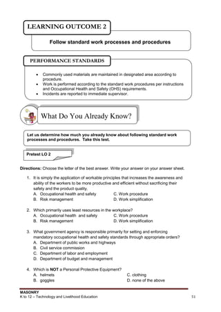 MASONRY
K to 12 – Technology and Livelihood Education 51
Directions: Choose the letter of the best answer. Write your answer on your answer sheet.
1. It is simply the application of workable principles that increases the awareness and
ability of the workers to be more productive and efficient without sacrificing their
safety and the product quality.
A. Occupational health and safety C. Work procedure
B. Risk management D. Work simplification
2. Which primarily uses least resources in the workplace?
A. Occupational health and safety C. Work procedure
B. Risk management D. Work simplification
3. What government agency is responsible primarily for setting and enforcing
mandatory occupational health and safety standards through appropriate orders?
A. Department of public works and highways
B. Civil service commission
C. Department of labor and employment
D. Department of budget and management
4. Which is NOT a Personal Protective Equipment?
A. helmets C. clothing
B. goggles D. none of the above
What Do You Already Know?
Follow standard work processes and procedures
LEARNING OUTCOME 2
Let us determine how much you already know about following standard work
processes and procedures. Take this test.
Pretest LO 2
 Commonly used materials are maintained in designated area according to
procedure.
 Work is performed according to the standard work procedures per instructions
and Occupational Health and Safety (OHS) requirements.
 Incidents are reported to immediate supervisor.
PERFORMANCE STANDARDS
 