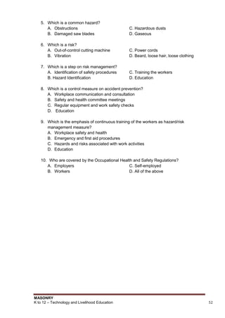 MASONRY
K to 12 – Technology and Livelihood Education 52
5. Which is a common hazard?
A. Obstructions C. Hazardous dusts
B. Damaged saw blades D. Gaseous
6. Which is a risk?
A. Out-of-control cutting machine C. Power cords
B. Vibration D. Beard, loose hair, loose clothing
7. Which is a step on risk management?
A. Identification of safety procedures C. Training the workers
B. Hazard Identification D. Education
8. Which is a control measure on accident prevention?
A. Workplace communication and consultation
B. Safety and health committee meetings
C. Regular equipment and work safety checks
D. Education
9. Which is the emphasis of continuous training of the workers as hazard/risk
management measure?
A. Workplace safety and health
B. Emergency and first aid procedures
C. Hazards and risks associated with work activities
D. Education
10. Who are covered by the Occupational Health and Safety Regulations?
A. Employers C. Self-employed
B. Workers D. All of the above
 