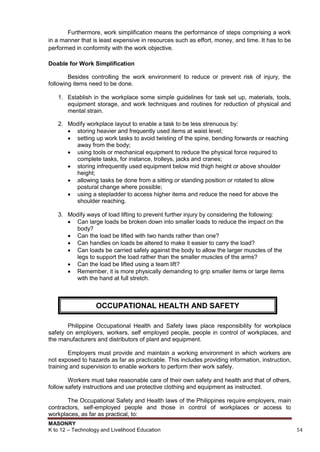 MASONRY
K to 12 – Technology and Livelihood Education 54
Furthermore, work simplification means the performance of steps comprising a work
in a manner that is least expensive in resources such as effort, money, and time. It has to be
performed in conformity with the work objective.
Doable for Work Simplification
Besides controlling the work environment to reduce or prevent risk of injury, the
following items need to be done.
1. Establish in the workplace some simple guidelines for task set up, materials, tools,
equipment storage, and work techniques and routines for reduction of physical and
mental strain.
2. Modify workplace layout to enable a task to be less strenuous by:
 storing heavier and frequently used items at waist level;
 setting up work tasks to avoid twisting of the spine, bending forwards or reaching
away from the body;
 using tools or mechanical equipment to reduce the physical force required to
complete tasks, for instance, trolleys, jacks and cranes;
 storing infrequently used equipment below mid thigh height or above shoulder
height;
 allowing tasks be done from a sitting or standing position or rotated to allow
postural change where possible;
 using a stepladder to access higher items and reduce the need for above the
shoulder reaching.
3. Modify ways of load lifting to prevent further injury by considering the following:
 Can large loads be broken down into smaller loads to reduce the impact on the
body?
 Can the load be lifted with two hands rather than one?
 Can handles on loads be altered to make it easier to carry the load?
 Can loads be carried safely against the body to allow the larger muscles of the
legs to support the load rather than the smaller muscles of the arms?
 Can the load be lifted using a team lift?
 Remember, it is more physically demanding to grip smaller items or large items
with the hand at full stretch.
Philippine Occupational Health and Safety laws place responsibility for workplace
safety on employers, workers, self employed people, people in control of workplaces, and
the manufacturers and distributors of plant and equipment.
Employers must provide and maintain a working environment in which workers are
not exposed to hazards as far as practicable. This includes providing information, instruction,
training and supervision to enable workers to perform their work safely.
Workers must take reasonable care of their own safety and health and that of others,
follow safety instructions and use protective clothing and equipment as instructed.
See sections
The Occupational Safety and Health laws of the Philippines require employers, main
contractors, self-employed people and those in control of workplaces or access to
workplaces, as far as practical, to:
OCCUPATIONAL HEALTH AND SAFETY
 