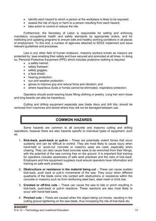 MASONRY
K to 12 – Technology and Livelihood Education 55
 identify each hazard to which a person at the workplace is likely to be exposed;
 assess the risk of injury or harm to a person resulting from each hazard;
 take action to control or reduce the risk.
Furthermore, the Secretary of Labor is responsible for setting and enforcing
mandatory occupational health and safety standards by appropriate orders, and for
instituting and updating programs to ensure safe and healthy working conditions in all places
of employment. To this end, a number of agencies attached to DOLE implement and issue
relevant guidelines and processes.
Like in any other field of human endeavor, masonry workers known as masons are
protected by laws enabling their safety and lives secured and promoted at all times. In doing
so, Personal Protective Equipment (PPE) which includes protective clothing is required.
 a safety helmet;
 safety footwear;
 safety goggles;
 a face shield;
 hearing protection;
 sun and weather protection;
 gloves to improve grip and reduce force and vibration; and
 where hazardous dusts or fumes cannot be eliminated, respiratory protection.
Operators should avoid wearing loose fitting clothing or jewelry. Long hair worn loose
and long beards can also be hazardous.
Cutting and drilling equipment especially saw blade discs and drill bits, should be
removed from machines and stored where they will not be damaged between use.
Some hazards are common to all concrete and masonry cutting and drilling
operations, however there are also hazards specific to individual types of equipment, such
as:
1. Kick-back, push-back or pull-in – These are potentially violent forces that occur
suddenly and can be difficult to control. They are most likely to cause injury when
hand-held or „quick-cut‟ concrete or masonry saws are used, especially when
chasing. They can also cause fixed concrete saws to be wrenched from their fittings,
with the potential of the saw running free on the ground. It is important that training
for operators includes awareness of safe work practices and the risks of kick-back.
Employers and hire equipment suppliers must ensure operators have information and
training on safe work practices.
2. Obstructions or resistance in the material being cut – These can cause sudden
kick-back, push back or pull-in movements of the saw. They occur when different
quadrants of the blade come into contact with obstructions or resistance within the
concrete or masonry such as from reinforcing steel bars, steel mesh or brick ties.
3. Crooked or off-line cuts – These can cause the saw to bite or pinch resulting in
kick-back, push-back or pull-in reactions. These reactions are also most likely to
occur with hand-held saws.
4. Pinched cuts – These are caused when the object being cut moves, resulting in the
cutting groove tightening on the saw blade, thus increasing the risk of kick-back etc.
COMMON HAZARDS
 