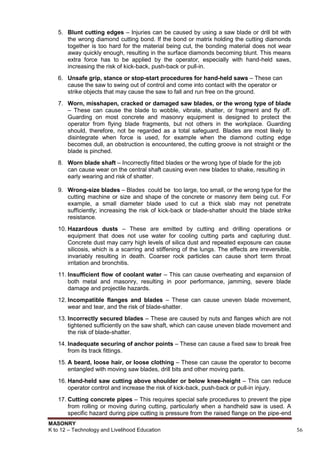 MASONRY
K to 12 – Technology and Livelihood Education 56
5. Blunt cutting edges – Injuries can be caused by using a saw blade or drill bit with
the wrong diamond cutting bond. If the bond or matrix holding the cutting diamonds
together is too hard for the material being cut, the bonding material does not wear
away quickly enough, resulting in the surface diamonds becoming blunt. This means
extra force has to be applied by the operator, especially with hand-held saws,
increasing the risk of kick-back, push-back or pull-in.
6. Unsafe grip, stance or stop-start procedures for hand-held saws – These can
cause the saw to swing out of control and come into contact with the operator or
strike objects that may cause the saw to fall and run free on the ground.
7. Worn, misshapen, cracked or damaged saw blades, or the wrong type of blade
– These can cause the blade to wobble, vibrate, shatter, or fragment and fly off.
Guarding on most concrete and masonry equipment is designed to protect the
operator from flying blade fragments, but not others in the workplace. Guarding
should, therefore, not be regarded as a total safeguard. Blades are most likely to
disintegrate when force is used, for example when the diamond cutting edge
becomes dull, an obstruction is encountered, the cutting groove is not straight or the
blade is pinched.
8. Worn blade shaft – Incorrectly fitted blades or the wrong type of blade for the job
can cause wear on the central shaft causing even new blades to shake, resulting in
early wearing and risk of shatter.
7
9. Wrong-size blades – Blades could be too large, too small, or the wrong type for the
cutting machine or size and shape of the concrete or masonry item being cut. For
example, a small diameter blade used to cut a thick slab may not penetrate
sufficiently; increasing the risk of kick-back or blade-shatter should the blade strike
resistance.
10. Hazardous dusts – These are emitted by cutting and drilling operations or
equipment that does not use water for cooling cutting parts and capturing dust.
Concrete dust may carry high levels of silica dust and repeated exposure can cause
silicosis, which is a scarring and stiffening of the lungs. The effects are irreversible,
invariably resulting in death. Coarser rock particles can cause short term throat
irritation and bronchitis.
11. Insufficient flow of coolant water – This can cause overheating and expansion of
both metal and masonry, resulting in poor performance, jamming, severe blade
damage and projectile hazards.
12. Incompatible flanges and blades – These can cause uneven blade movement,
wear and tear, and the risk of blade-shatter.
13. Incorrectly secured blades – These are caused by nuts and flanges which are not
tightened sufficiently on the saw shaft, which can cause uneven blade movement and
the risk of blade-shatter.
14. Inadequate securing of anchor points – These can cause a fixed saw to break free
from its track fittings.
15. A beard, loose hair, or loose clothing – These can cause the operator to become
entangled with moving saw blades, drill bits and other moving parts.
16. Hand-held saw cutting above shoulder or below knee-height – This can reduce
operator control and increase the risk of kick-back, push-back or pull-in injury.
17. Cutting concrete pipes – This requires special safe procedures to prevent the pipe
from rolling or moving during cutting, particularly when a handheld saw is used. A
specific hazard during pipe cutting is pressure from the raised flange on the pipe-end
 