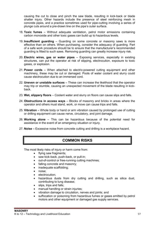 MASONRY
K to 12 – Technology and Livelihood Education 57
causing the cut to close and pinch the saw blade, resulting in kick-back or blade
shatter injury. Other hazards include the presence of steel reinforcing mesh in
concrete pipes, and a practice sometimes used for pipe-cutting involving a series of
plunge cuts around a pre-drawn line on the pipe‟s outer surface.
18. Toxic fumes – Without adequate ventilation, petrol motor emissions containing
carbon monoxide and other toxic gases can build up to hazardous levels.
19. Insufficient guarding – Guarding on some concrete or masonry saws is more
effective than on others. When purchasing, consider the adequacy of guarding. Part
of a safe work procedure should be to ensure that the manufacturer‟s recommended
guarding is fitted to such saws. Removing guarding can greatly increase injury risk.
20. Electric wires, gas or water pipes – Exposing services, especially in existing
structures, can put the operator at risk of slipping, electrocution, exposure to toxic
gases, or explosion.
21. Power cords – When attached to electric-powered cutting equipment and other
machinery, these may be cut or damaged. Pools of water coolant and slurry could
cause electrocution due to an immersed cord.
22. Uneven or unstable surfaces – These can increase the likelihood that the operator
may trip or stumble, causing an unexpected movement of the blade resulting in kick-
back.
23. Wet, slippery floors – Coolant water and slurry on floors can cause slips and falls.
24. Obstructions in access ways – Blocks of masonry and bricks in areas where the
operator and others must stand, work, or move can cause trips and falls.
25. Vibration – Whole body or hand or arm vibration caused by prolonged use of cutting
or drilling equipment can cause nerve, circulatory, and joint damage.
26. Working alone – This can be hazardous because of the potential need for
assistance in the event of an emergency situation or injury.
27. Noise – Excessive noise from concrete cutting and drilling is a workplace hazard.
Refer t
The most likely risks of injury or harm come from:
 flying saw fragments;
 saw kick-back, push-back, or pull-in;
 out-of-control or free-running cutting machines;
 falling concrete and masonry;
 inadequate scaffolding;
 noise;
 electrocution;
 hazardous dusts from dry cutting and drilling, such as silica dust,
contributing to lung disease;
 slips, trips and falls;
 manual handling or strain injuries;
 vibration damage to circulation, nerves and joints; and
 suffocation or poisoning from hazardous fumes or gases emitted by petrol
motors and other equipment or damaged gas supply services.
COMMON RISKS
 