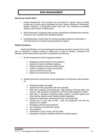 MASONRY
K to 12 – Technology and Livelihood Education 58
How do we control risks?
1. Hazard Identification. This includes, but not limited to, regular review of safety
procedures for each type of equipment and job, regular checking of information,
regular inspection of equipment before each job, and checking the possible
presence and location of obstructions.
2. Risk Assessment. Assessing risks involves calculating the likelihood and severity
of injury or harm resulting from identified hazards.
3. Controlling Risks. Control risks by introducing safety measures to eliminate or
minimize the risk of a person being exposed to a hazard.
Safety Procedures
Hazard identification and risk assessment procedures should be carried out for each
type of concrete or masonry cutting or drilling job, in order to develop, implement and
maintain control measures for each item of equipment and each job.
1. Control measures should be regularly reviewed.
 Workplace communication and consultation
 Safety and health committee meetings
 Regular equipment and work safety checks
 Incident, accident and near-miss records
 Injury and lost time records
 Repair and maintenance reports
2. Workers should be continuously trained specifically on information and instruction
on:
 Workplace safety and health
 hazards and risks associated with work activities
 Safe work practices and procedures, safe handling (including lifting and
moving), safe operation of equipment, and the control measures in place
 Safe use of equipment, electrical safety, safety in confined spaces and
other training required under hazard-specific regulations
 Hazardous substances relevant to the work to be performed
 Correct use, fit, and care of PPE, tools and equipment and why the
equipment is needed
 Emergency and first aid procedures
 Sun protection to prevent skin cancer
 Fire protection
 Information on dust, fumes, and air quality
 Recognition of poorly ventilated areas and confined spaces
RISK MANAGEMENT
 
