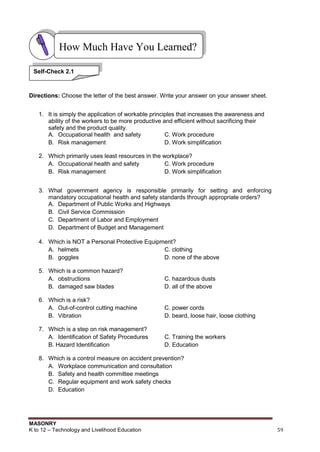 MASONRY
K to 12 – Technology and Livelihood Education 59
Directions: Choose the letter of the best answer. Write your answer on your answer sheet.
1. It is simply the application of workable principles that increases the awareness and
ability of the workers to be more productive and efficient without sacrificing their
safety and the product quality.
A. Occupational health and safety C. Work procedure
B. Risk management D. Work simplification
2. Which primarily uses least resources in the workplace?
A. Occupational health and safety C. Work procedure
B. Risk management D. Work simplification
3. What government agency is responsible primarily for setting and enforcing
mandatory occupational health and safety standards through appropriate orders?
A. Department of Public Works and Highways
B. Civil Service Commission
C. Department of Labor and Employment
D. Department of Budget and Management
4. Which is NOT a Personal Protective Equipment?
A. helmets C. clothing
B. goggles D. none of the above
5. Which is a common hazard?
A. obstructions C. hazardous dusts
B. damaged saw blades D. all of the above
6. Which is a risk?
A. Out-of-control cutting machine C. power cords
B. Vibration D. beard, loose hair, loose clothing
7. Which is a step on risk management?
A. Identification of Safety Procedures C. Training the workers
B. Hazard Identification D. Education
8. Which is a control measure on accident prevention?
A. Workplace communication and consultation
B. Safety and health committee meetings
C. Regular equipment and work safety checks
D. Education
How Much Have You Learned?
Self-Check 2.1
 