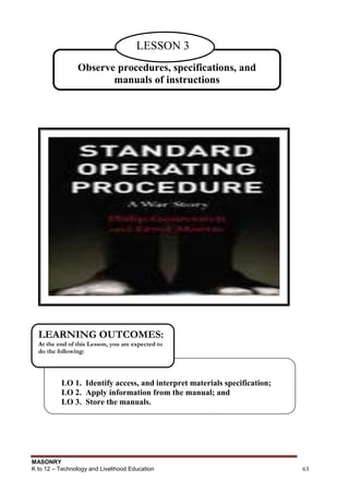 MASONRY
K to 12 – Technology and Livelihood Education 63
Observe procedures, specifications, and
manuals of instructions
LESSON 3
LO 1. Identify access, and interpret materials specification;
LO 2. Apply information from the manual; and
LO 3. Store the manuals.
LEARNING OUTCOMES:
At the end of this Lesson, you are expected to
do the following:
 