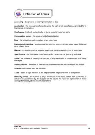 MASONRY
K to 12 – Technology and Livelihood Education 64
Accessing – the process of entering information or data
Application - the observance of or putting into the work or job specifications provided for in
the manual of instruction
Catalogues - the book containing list of items, object or materials /parts
Construction sector - the group or field of specialization
Data - the factual information applied to any given task
Instructional materials - reading materials, such as books, manuals, video tapes, CD‟s and
other related items
Manual - book catalogue that explains how to use certain materials, tools or equipment
Specification - the descriptive characteristics of a certain manual, job, or type of work
Store - the process of keeping the manuals or any documents to prevent them from being
damaged
Storing cabinet - a wooden or steel enclosure where manuals and catalogues are stored
Version - how certain data are encoded
TABS - labels or tags attached at the edge of certain pages of a book or compilation
Warranty period - the number of days, months or years that a certain item purchased or
delivered is guaranteed by the supplier or the source for repair or replacement if found
damaged or destroyed under normal conditions
Definition of Terms
 