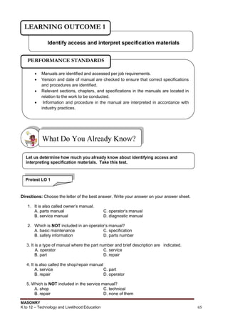 MASONRY
K to 12 – Technology and Livelihood Education 65
Directions: Choose the letter of the best answer. Write your answer on your answer sheet.
1. It is also called owner‟s manual.
A. parts manual C. operator‟s manual
B. service manual D. diagnostic manual
2. Which is NOT included in an operator‟s manual?
A. basic maintenance C. specification
B. safety information D. parts number
3. It is a type of manual where the part number and brief description are indicated.
A. operator C. service
B. part D. repair
4. It is also called the shop/repair manual
A. service C. part
B. repair D. operator
5. Which is NOT included in the service manual?
A. shop C. technical
B. repair D. none of them
What Do You Already Know?
Identify access and interpret specification materials
LEARNING OUTCOME 1
 Manuals are identified and accessed per job requirements.
 Version and date of manual are checked to ensure that correct specifications
and procedures are identified.
 Relevant sections, chapters, and specifications in the manuals are located in
relation to the work to be conducted.
 Information and procedure in the manual are interpreted in accordance with
industry practices.
PERFORMANCE STANDARDS
Pretest LO 1
Let us determine how much you already know about identifying access and
interpreting specification materials. Take this test.
 
