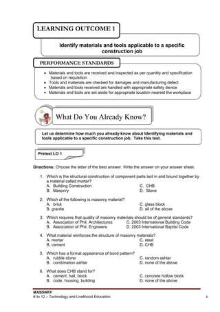 MASONRY
K to 12 – Technology and Livelihood Education 6
Directions: Choose the letter of the best answer. Write the answer on your answer sheet.
1. Which is the structural construction of component parts laid in and bound together by
a material called mortar?
A. Building Construction C. CHB
B. Masonry D. Stone
2. Which of the following is masonry material?
A. brick C. glass block
B. granite D. all of the above
3. Which requires that quality of masonry materials should be of general standards?
A. Association of Phil. Architectures C. 2003 International Building Code
B. Association of Phil. Engineers D. 2003 International Baptist Code
4. What material reinforces the structure of masonry materials?
A. mortar C. steel
B. cement D. CHB
5. Which has a formal appearance of bond pattern?
A. rubble stone C. random ashlar
B. combination ashlar D. none of the above
6. What does CHB stand for?
A. cement, hall, block C. concrete hollow block
B. code, housing, building D. none of the above
What Do You Already Know?
Identify materials and tools applicable to a specific
construction job
LEARNING OUTCOME 1
Let us determine how much you already know about Identifying materials and
tools applicable to a specific construction job. Take this test.
Pretest LO 1
 Materials and tools are received and inspected as per quantity and specification
based on requisition
 Tools and materials are checked for damages and manufacturing defect
 Materials and tools received are handled with appropriate safety device
 Materials and tools are set aside for appropriate location nearest the workplace
PERFORMANCE STANDARDS
 