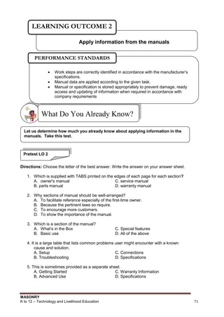MASONRY
K to 12 – Technology and Livelihood Education 71
Directions: Choose the letter of the best answer. Write the answer on your answer sheet.
1. Which is supplied with TABS printed on the edges of each page for each section?
A. owner's manual C. service manual
B. parts manual D. warranty manual
2. Why sections of manual should be well-arranged?
A. To facilitate reference especially of the first-time owner.
B. Because the pertinent laws so require.
C. To encourage more customers.
D. To show the importance of the manual.
3. Which is a section of the manual?
A. What‟s in the Box C. Special features
B. Basic use D. All of the above
4. It is a large table that lists common problems user might encounter with a known
cause and solution.
A. Setup C. Connections
B. Troubleshooting D. Specifications
5. This is sometimes provided as a separate sheet.
A. Getting Started C. Warranty Information
B. Advanced Use D. Specifications
What Do You Already Know?
Apply information from the manuals
LEARNING OUTCOME 2
 Work steps are correctly identified in accordance with the manufacturer‟s
specifications.
 Manual data are applied according to the given task.
 Manual or specification is stored appropriately to prevent damage, ready
access and updating of information when required in accordance with
company requirements

PERFORMANCE STANDARDS
Let us determine how much you already know about applying information in the
manuals. Take this test.
Pretest LO 2
 