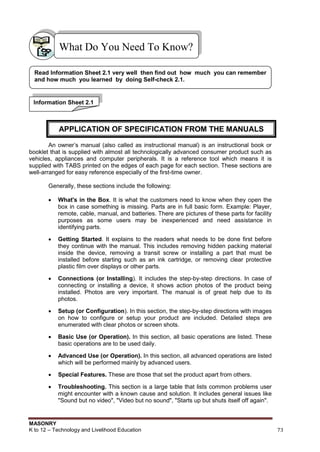 MASONRY
K to 12 – Technology and Livelihood Education 73
An owner‟s manual (also called as instructional manual) is an instructional book or
booklet that is supplied with almost all technologically advanced consumer product such as
vehicles, appliances and computer peripherals. It is a reference tool which means it is
supplied with TABS printed on the edges of each page for each section. These sections are
well-arranged for easy reference especially of the first-time owner.
Generally, these sections include the following:
 What's in the Box. It is what the customers need to know when they open the
box in case something is missing. Parts are in full basic form. Example: Player,
remote, cable, manual, and batteries. There are pictures of these parts for facility
purposes as some users may be inexperienced and need assistance in
identifying parts.
 Getting Started. It explains to the readers what needs to be done first before
they continue with the manual. This includes removing hidden packing material
inside the device, removing a transit screw or installing a part that must be
installed before starting such as an ink cartridge, or removing clear protective
plastic film over displays or other parts.
 Connections (or Installing). It includes the step-by-step directions. In case of
connecting or installing a device, it shows action photos of the product being
installed. Photos are very important. The manual is of great help due to its
photos.
 Setup (or Configuration). In this section, the step-by-step directions with images
on how to configure or setup your product are included. Detailed steps are
enumerated with clear photos or screen shots.
 Basic Use (or Operation). In this section, all basic operations are listed. These
basic operations are to be used daily.
 Advanced Use (or Operation). In this section, all advanced operations are listed
which will be performed mainly by advanced users.
 Special Features. These are those that set the product apart from others.
 Troubleshooting. This section is a large table that lists common problems user
might encounter with a known cause and solution. It includes general issues like
"Sound but no video", "Video but no sound", "Starts up but shuts itself off again".
What Do You Need To Know?
Read Information Sheet 2.1 very well then find out how much you can remember
and how much you learned by doing Self-check 2.1.
Information Sheet 2.1
APPLICATION OF SPECIFICATION FROM THE MANUALS
 