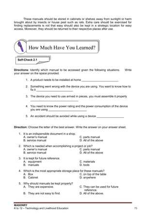 MASONRY
K to 12 – Technology and Livelihood Education 75
These manuals should be stored in cabinets or shelves away from sunlight or harm
brought about by insects or house pest such as rats. Extra care should be exercised for
finding replacements is not that easy should also be kept in a strategic location for easy
access. Moreover, they should be returned to their respective places after use.
Directions: Identify which manual to be accessed given the following situations. Write
your answer on the space provided.
1. A product needs to be installed at home _______________________
2. Something went wrong with the device you are using. You want to know how to
fix it _______________________
3. The device you need to use arrived in pieces, you must assemble it properly
______________________________
4. You need to know the power rating and the power consumption of the device
you are using ________________________
5. An accident should be avoided while using a device _________________
Direction: Choose the letter of the best answer. Write the answer on your answer sheet.
1. It is an indispensible document in a shop.
A. owner‟s manual C. parts manual
B. service manual D. All of the above
2. Which is needed when accomplishing a project or job?
A. owner‟s manual C. parts manual
B. service manual D. All of the above
3. It is kept for future reference.
A. equipment C. materials
B. manuals D. tools
4. Which is the most appropriate storage place for these manuals?
A. Box C. on top of the table
B. Cabinet D. anywhere
5. Why should manuals be kept properly?
A. They are expensive. C. They can be used for future
reference.
B. They are not easy to find. D. All of the above.
How Much Have You Learned?
Self-Check 2.1
 