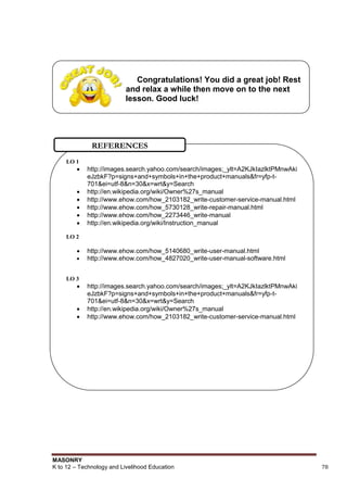 MASONRY
K to 12 – Technology and Livelihood Education 78
Congratulations! You did a great job! Rest
and relax a while then move on to the next
lesson. Good luck!
LO 1
 http://images.search.yahoo.com/search/images;_ylt=A2KJkIazlktPMnwAki
eJzbkF?p=signs+and+symbols+in+the+product+manuals&fr=yfp-t-
701&ei=utf-8&n=30&x=wrt&y=Search
 http://en.wikipedia.org/wiki/Owner%27s_manual
 http://www.ehow.com/how_2103182_write-customer-service-manual.html
 http://www.ehow.com/how_5730128_write-repair-manual.html
 http://www.ehow.com/how_2273446_write-manual
 http://en.wikipedia.org/wiki/Instruction_manual
LO 2
 http://www.ehow.com/how_5140680_write-user-manual.html
 http://www.ehow.com/how_4827020_write-user-manual-software.html
LO 3
 http://images.search.yahoo.com/search/images;_ylt=A2KJkIazlktPMnwAki
eJzbkF?p=signs+and+symbols+in+the+product+manuals&fr=yfp-t-
701&ei=utf-8&n=30&x=wrt&y=Search
 http://en.wikipedia.org/wiki/Owner%27s_manual
 http://www.ehow.com/how_2103182_write-customer-service-manual.html
REFERENCES
 
