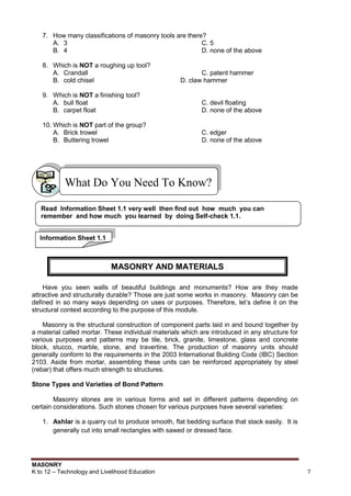 MASONRY
K to 12 – Technology and Livelihood Education 7
7. How many classifications of masonry tools are there?
A. 3 C. 5
B. 4 D. none of the above
8. Which is NOT a roughing up tool?
A. Crandall C. patent hammer
B. cold chisel D. claw hammer
9. Which is NOT a finishing tool?
A. bull float C. devil floating
B. carpet float D. none of the above
10. Which is NOT part of the group?
A. Brick trowel C. edger
B. Buttering trowel D. none of the above
Have you seen walls of beautiful buildings and monuments? How are they made
attractive and structurally durable? Those are just some works in masonry. Masonry can be
defined in so many ways depending on uses or purposes. Therefore, let‟s define it on the
structural context according to the purpose of this module.
Masonry is the structural construction of component parts laid in and bound together by
a material called mortar. These individual materials which are introduced in any structure for
various purposes and patterns may be tile, brick, granite, limestone, glass and concrete
block, stucco, marble, stone, and travertine. The production of masonry units should
generally conform to the requirements in the 2003 International Building Code (IBC) Section
2103. Aside from mortar, assembling these units can be reinforced appropriately by steel
(rebar) that offers much strength to structures.
Stone Types and Varieties of Bond Pattern
Masonry stones are in various forms and set in different patterns depending on
certain considerations. Such stones chosen for various purposes have several varieties:
1. Ashlar is a quarry cut to produce smooth, flat bedding surface that stack easily. It is
generally cut into small rectangles with sawed or dressed face.
What Do You Need To Know?
Read Information Sheet 1.1 very well then find out how much you can
remember and how much you learned by doing Self-check 1.1.
Information Sheet 1.1
MASONRY AND MATERIALS
 