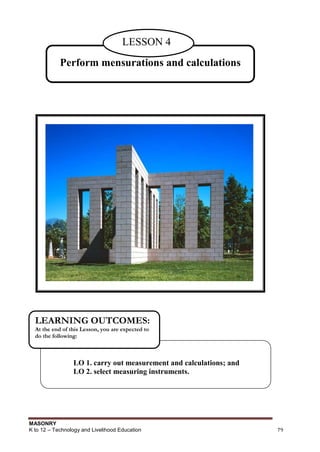 MASONRY
K to 12 – Technology and Livelihood Education 79
Perform mensurations and calculations
LESSON 4
LO 1. carry out measurement and calculations; and
LO 2. select measuring instruments.
LEARNING OUTCOMES:
At the end of this Lesson, you are expected to
do the following:
 
