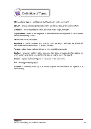 MASONRY
K to 12 – Technology and Livelihood Education 80
3-Dimensional figures – solid objects that have length, width, and height
Convert – change something into another form, substance, state, or product; transform
Dimension – measure of spatial extent, especially width, height, or length
Displacement – vector or the magnitude of a vector from the initial position to a subsequent
position assumed by a body
Face – flat surface of an object
Magnitude – number assigned to a quantity, such as weight, and used as a basis of
comparison for the measurement of similar quantities
Polygon – plane figure made up of three or more closed line segments
Scaffold – temporary platform, either supported from below or suspended from above, on
which workers sit or stand when performing tasks at heights above the ground
Shapes – objects, outlines or figures as visualized by the observer/s
Side – line segment of a polygon
Structure – something made up of a number of parts that are held or put together in a
particular way
Definition of Terms
 
