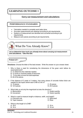 MASONRY
K to 12 – Technology and Livelihood Education 81
Directions: Choose the letter of the best answer. Write the answer on your answer sheet.
1. Why is there a need for considering the dimensions of the given work before its
accomplishment?
A. To determine the materials needed.
B. To avoid or minimize waste of resources.
C. To be able to know the total expenses.
D. All of the above.
2. If the distance of 2 posts is 5 meters, how many pieces of concrete hollow block are
needed for two layers where each CHB is 0.40 m?
A. 10 pieces C. 25 pieces
B. 12.5 pieces D. 25.5 pieces
3. Which tells us not only the magnitude but also the direction?
A. Mensuration C. Scalar quantity
B. Conversion D. Vector quantity
4. Which is used to measure length or distance, width, and height?
A. Pull-push-rule C. Spirit level
B. Tape measure D. Ruler
5. Which is the length of a CHB?
A. 16 ft C. 16 m
B. 16 in D. 16 cm
What Do You Already Know?
Carry out measurement and calculations
LEARNING OUTCOME 1
Pretest LO 1
Let us determine how much you already know about carrying out measurement
and calculations. Take this test.
 Calculation needed to complete work tasks done.
 Accurate measurements are obtained according to job requirements.
 Systems of measurement are identified and converted according to job
requirements.
 Measure work pieces according to job requirements.
PERFORMANCE STANDARDS
 