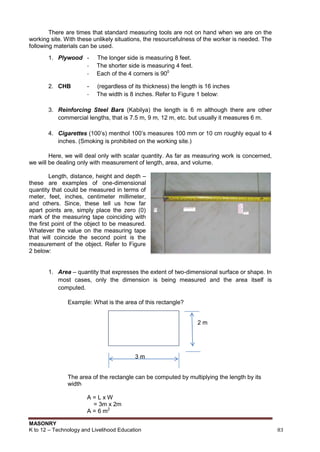 MASONRY
K to 12 – Technology and Livelihood Education 83
There are times that standard measuring tools are not on hand when we are on the
working site. With these unlikely situations, the resourcefulness of the worker is needed. The
following materials can be used.
1. Plywood - The longer side is measuring 8 feet.
- The shorter side is measuring 4 feet.
- Each of the 4 corners is 900
2. CHB - (regardless of its thickness) the length is 16 inches
- The width is 8 inches. Refer to Figure 1 below:
3. Reinforcing Steel Bars (Kabilya) the length is 6 m although there are other
commercial lengths, that is 7.5 m, 9 m, 12 m, etc. but usually it measures 6 m.
4. Cigarettes (100‟s) menthol 100‟s measures 100 mm or 10 cm roughly equal to 4
inches. (Smoking is prohibited on the working site.)
Here, we will deal only with scalar quantity. As far as measuring work is concerned,
we will be dealing only with measurement of length, area, and volume.
Length, distance, height and depth –
these are examples of one-dimensional
quantity that could be measured in terms of
meter, feet, inches, centimeter millimeter,
and others. Since, these tell us how far
apart points are, simply place the zero (0)
mark of the measuring tape coinciding with
the first point of the object to be measured.
Whatever the value on the measuring tape
that will coincide the second point is the
measurement of the object. Refer to Figure
2 below:
1. Area – quantity that expresses the extent of two-dimensional surface or shape. In
most cases, only the dimension is being measured and the area itself is
computed.
Example: What is the area of this rectangle?
2 m
3 m
The area of the rectangle can be computed by multiplying the length by its
width
A = L x W
= 3m x 2m
A = 6 m2
 