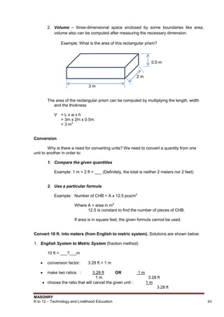 MASONRY
K to 12 – Technology and Livelihood Education 84
2. Volume – three-dimensional space enclosed by some boundaries like area,
volume also can be computed after measuring the necessary dimension.
Example: What is the area of this rectangular prism?
0.5 m
2 m
3 m
The area of the rectangular prism can be computed by multiplying the length, width
and the thickness
V = L x w x h
= 3m x 2m x 0.5m
= 3 m3
Conversion
Why is there a need for converting units? We need to convert a quantity from one
unit to another in order to:
1. Compare the given quantities
Example: 1 m + 2 ft = ___ (Definitely, the total is neither 2 meters nor 2 feet)
2. Use a particular formula
Example: Number of CHB = A x 12.5 pcs/m2
Where A = area in m2
12.5 is constant to find the number of pieces of CHB.
If area is in square feet, the given formula cannot be used.
Convert 10 ft. into meters (from English to metric system). Solutions are shown below:
1. English System to Metric System (fraction method)
10 ft = ___?___m
 conversion factor: 3.28 ft = 1 m
 make two ratios : 3.28 ft OR 1 m
1 m 3.28 ft
 choose the ratio that will cancel the given unit : 1 m
3.28 ft
 