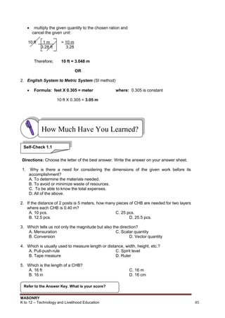 MASONRY
K to 12 – Technology and Livelihood Education 85
 multiply the given quantity to the chosen ration and
cancel the given unit:
10 ft 1 m = 10 m
3.28 ft 3.28
Therefore; 10 ft = 3.048 m
OR
2. English System to Metric System (SI method)
 Formula: feet X 0.305 = meter where: 0.305 is constant
10 ft X 0.305 = 3.05 m
Directions: Choose the letter of the best answer. Write the answer on your answer sheet.
1. Why is there a need for considering the dimensions of the given work before its
accomplishment?
A. To determine the materials needed.
B. To avoid or minimize waste of resources.
C. To be able to know the total expenses.
D. All of the above.
2. If the distance of 2 posts is 5 meters, how many pieces of CHB are needed for two layers
where each CHB is 0.40 m?
A. 10 pcs. C. 25 pcs.
B. 12.5 pcs. D. 25.5 pcs.
3. Which tells us not only the magnitude but also the direction?
A. Mensuration C. Scalar quantity
B. Conversion D. Vector quantity
4. Which is usually used to measure length or distance, width, height, etc.?
A. Pull-push-rule C. Spirit level
B. Tape measure D. Ruler
5. Which is the length of a CHB?
A. 16 ft C. 16 m
B. 16 in D. 16 cm
Refer to the Answer Key. What is your score?
How Much Have You Learned?
Self-Check 1.1
 