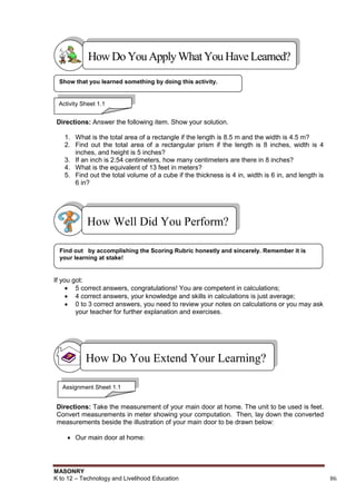 MASONRY
K to 12 – Technology and Livelihood Education 86
Directions: Answer the following item. Show your solution.
1. What is the total area of a rectangle if the length is 8.5 m and the width is 4.5 m?
2. Find out the total area of a rectangular prism if the length is 8 inches, width is 4
inches, and height is 5 inches?
3. If an inch is 2.54 centimeters, how many centimeters are there in 8 inches?
4. What is the equivalent of 13 feet in meters?
5. Find out the total volume of a cube if the thickness is 4 in, width is 6 in, and length is
6 in?
If you got:
 5 correct answers, congratulations! You are competent in calculations;
 4 correct answers, your knowledge and skills in calculations is just average;
 0 to 3 correct answers, you need to review your notes on calculations or you may ask
your teacher for further explanation and exercises.
Directions: Take the measurement of your main door at home. The unit to be used is feet.
Convert measurements in meter showing your computation. Then, lay down the converted
measurements beside the illustration of your main door to be drawn below:
 Our main door at home:
How Do You Extend Your Learning?
Find out by accomplishing the Scoring Rubric honestly and sincerely. Remember it is
your learning at stake!
How Well Did You Perform?
Show that you learned something by doing this activity.
HowDo YouApplyWhatYou HaveLearned?
Activity Sheet 1.1
Assignment Sheet 1.1
 