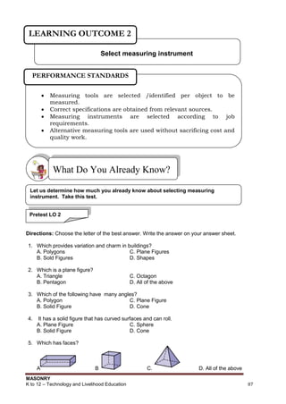 MASONRY
K to 12 – Technology and Livelihood Education 87
Directions: Choose the letter of the best answer. Write the answer on your answer sheet.
1. Which provides variation and charm in buildings?
A. Polygons C. Plane Figures
B. Sold Figures D. Shapes
2. Which is a plane figure?
A. Triangle C. Octagon
B. Pentagon D. All of the above
3. Which of the following have many angles?
A. Polygon C. Plane Figure
B. Solid Figure D. Cone
4. It has a solid figure that has curved surfaces and can roll.
A. Plane Figure C. Sphere
B. Solid Figure D. Cone
5. Which has faces?
A B C. D. All of the above
What Do You Already Know?
Select measuring instrument
LEARNING OUTCOME 2
 Measuring tools are selected /identified per object to be
measured.
 Correct specifications are obtained from relevant sources.
 Measuring instruments are selected according to job
requirements.
 Alternative measuring tools are used without sacrificing cost and
quality work.
 Measurements are obtained according to job requirements.
PERFORMANCE STANDARDS
Pretest LO 2
Let us determine how much you already know about selecting measuring
instrument. Take this test.
 