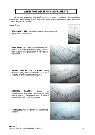 MASONRY
K to 12 – Technology and Livelihood Education 91
All accurate ways used for magnificent works in masonry emphasize the importance
of quality and speed. In this regard, appropriate use of rulers, squares and levels allows you
to layout a project accurately.
Layout Tools
1. MEASURING TAPE . Instrument used to measure vertical
height/depth of excavation.
2. WOODEN BLOCK hook onto the corner of a
block and the string stretches tightly between
them to serve as a guide for all of the blocks in
the course.
3. MASON BLOCKS AND STRING. String
stretches tightly between them to serve as a
guide for all of the blocks in the course.
4. FRAMING SQUARE. Square up
measurements and draw cut lines for form
boards used a combination square. A framing
square is handy for checking corners.
5. CHALK LINE. You need chalk line box to snap
guideline.
SELECTING MEASURING INSTRUMENTS
 
