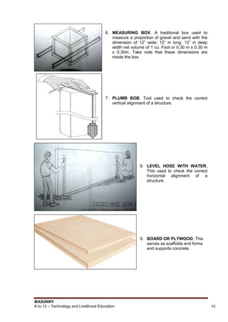 MASONRY
K to 12 – Technology and Livelihood Education 92
6. MEASURING BOX. A traditional box used to
measure a proportion of gravel and sand with the
dimension of 12” wide; 12” in long; 12” in deep
width net volume of 1 cu. Foot or 0.30 m x 0.30 m
x 0.30m. Take note that these dimensions are
inside the box.
7. PLUMB BOB. Tool used to check the correct
vertical alignment of a structure.
8. LEVEL HOSE WITH WATER.
This used to check the correct
horizontal alignment of a
structure.
9. BOARD OR PLYWOOD. This
serves as scaffolds and forms
and supports concrete.
 