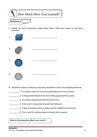 MASONRY
K to 12 – Technology and Livelihood Education 93
I. Identify the kind of geometric shape shown below. Write your answer on the blank
provided.
1. __________________________
2. __________________________
3. _________________________
4. _________________________
II. Identify the masonry measuring tools being described in each of the following sentences.
___________1. It is used to check the correct horizontal alignment of the structure.
___________2. A sharp pointed weight at the end of string gauge plumb by gravity.
___________3. Accurately indicates both level and plumb tools.
___________4. Tools used for measuring long and short distances.
___________5. A type of sheathing which is widely used for scaffolding and forming.
___________6. This is used for marking angles and larger than tri-square.
Refer to the Answer Key. What is your score?
How Much Have You Learned?
Self-Check 2.1
 