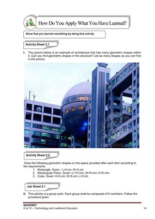 MASONRY
K to 12 – Technology and Livelihood Education 94
I. The picture below is an example of architecture that has many geometric shapes within
it. Can you find geometric shapes in the structure? List as many shapes as you can find
in the picture.
Draw the following geometric shapes on the space provided after each item according to
the requirements:
1. Rectangle. Given: L=4 cm; W=3 cm
2. Rectangular Prism. Given: L=10 mm; W=8 mm; H=6 mm
3. Cube. Given: H=5 cm; W=5 cm; L=5 cm
II. This activity is a group work. Each group shall be composed of 5 members. Follow the
procedure given.
Show that you learned something by doing this activity.
HowDo YouApplyWhatYou HaveLearned?
Activity Sheet 2.1
Activity Sheet 2.2
Job Sheet 2.1
 