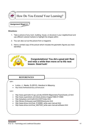 MASONRY
K to 12 – Technology and Livelihood Education 97
Congratulations! You did a great job! Rest
and relax a while then move on to the next
lesson. Good luck!
Directions:
1. Take a picture of any room, building, house, or structure in your neighborhood and
use different colored markers to highlight the shapes within.
2. You can also cut out the picture from a magazine.
3. Have a printed copy of the picture which includes the geometric figures you have
identified.
How Do You Extend Your Learning?
Assignment Sheet 2.1
LO 1
 Lorico, J., Neola, G.(2012), Handout in Masonry.
 http://www.thefreedictionary.com/structure
LO 2
 http://www.gwinnett.k12.ga.us/LilburnES/05-06geometry/Team2/solid_t2.html
 http://www.superstock.com/stock-photos-images/1566-0114560
 http://eduplace.com/math/mhm/3/07/index.html
 http://library.thinkquest.org/C006354/pictures.html
 http://www.ehow.com/how_5140680_write-user-manual.html
 http://www.ehow.com/how_4827020_write-user-manual-software.html
REFERENCES
 