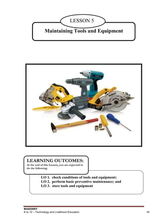 MASONRY
K to 12 – Technology and Livelihood Education 98
Maintaining Tools and Equipment
LESSON 5
LO 1. check conditions of tools and equipment;
LO 2. perform basic preventive maintenance; and
LO 3. store tools and equipment
LEARNING OUTCOMES:
At the end of this Lesson, you are expected to
do the following:
 