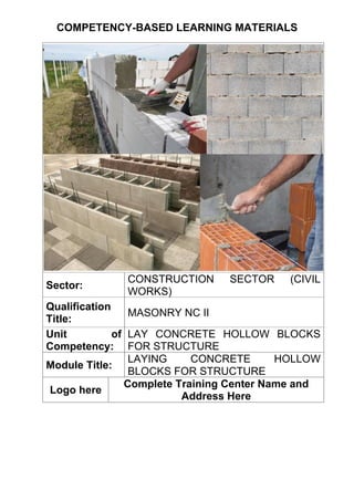 COMPETENCY-BASED LEARNING MATERIALS
Sector:
CONSTRUCTION SECTOR (CIVIL
WORKS)
Qualification
Title:
MASONRY NC II
Unit of
Competency:
LAY CONCRETE HOLLOW BLOCKS
FOR STRUCTURE
Module Title:
LAYING CONCRETE HOLLOW
BLOCKS FOR STRUCTURE
Logo here
Complete Training Center Name and
Address Here
 