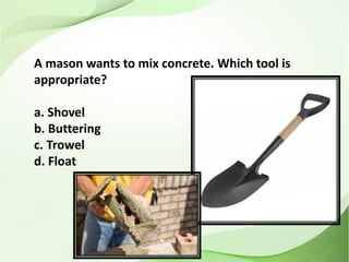 A mason wants to mix concrete. Which tool is
appropriate?
a. Shovel
b. Buttering
c. Trowel
d. Float
 