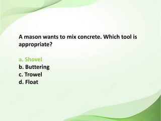 A mason wants to mix concrete. Which tool is
appropriate?
a. Shovel
b. Buttering
c. Trowel
d. Float
 