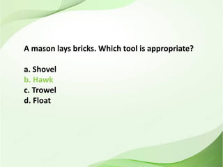 A mason lays bricks. Which tool is appropriate?
a. Shovel
b. Hawk
c. Trowel
d. Float
 