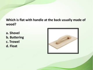 Which is flat with handle at the back usually made of
wood?
a. Shovel
b. Buttering
c. Trowel
d. Float
 