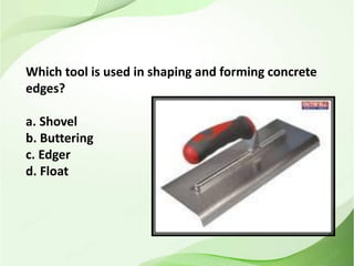 Which tool is used in shaping and forming concrete
edges?
a. Shovel
b. Buttering
c. Edger
d. Float
 