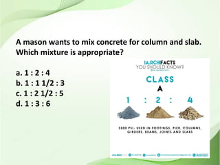A mason wants to mix concrete for column and slab.
Which mixture is appropriate?
a. 1 : 2 : 4
b. 1 : 1 1/2 : 3
c. 1 : 2 1/2 : 5
d. 1 : 3 : 6
 