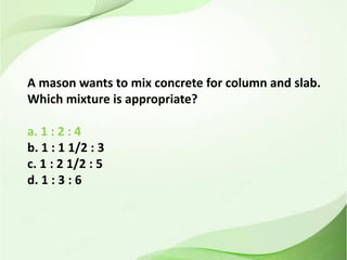 A mason wants to mix concrete for column and slab.
Which mixture is appropriate?
a. 1 : 2 : 4
b. 1 : 1 1/2 : 3
c. 1 : 2 1/2 : 5
d. 1 : 3 : 6
 
