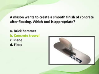 A mason wants to create a smooth finish of concrete
after floating. Which tool is appropriate?
a. Brick hammer
b. Concrete trowel
c. Plane
d. Float
 