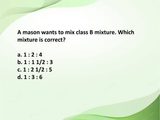 A mason wants to mix class B mixture. Which
mixture is correct?
a. 1 : 2 : 4
b. 1 : 1 1/2 : 3
c. 1 : 2 1/2 : 5
d. 1 : 3 : 6
 