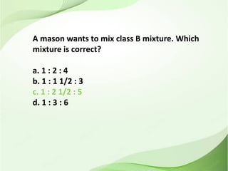 A mason wants to mix class B mixture. Which
mixture is correct?
a. 1 : 2 : 4
b. 1 : 1 1/2 : 3
c. 1 : 2 1/2 : 5
d. 1 : 3 : 6
 