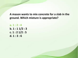 A mason wants to mix concrete for a slab in the
ground. Which mixture is appropriate?
a. 1 : 2 : 4
b. 1 : 1 1/2 : 3
c. 1 : 2 1/2 : 5
d. 1 : 3 : 6
 