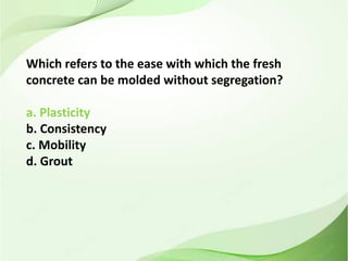 Which refers to the ease with which the fresh
concrete can be molded without segregation?
a. Plasticity
b. Consistency
c. Mobility
d. Grout
 