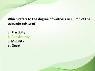 Which refers to the degree of wetness or slump of the
concrete mixture?
a. Plasticity
b. Consistency
c. Mobility
d. Grout
 