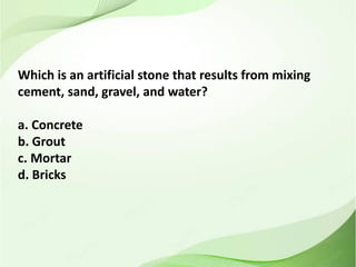 Which is an artificial stone that results from mixing
cement, sand, gravel, and water?
a. Concrete
b. Grout
c. Mortar
d. Bricks
 
